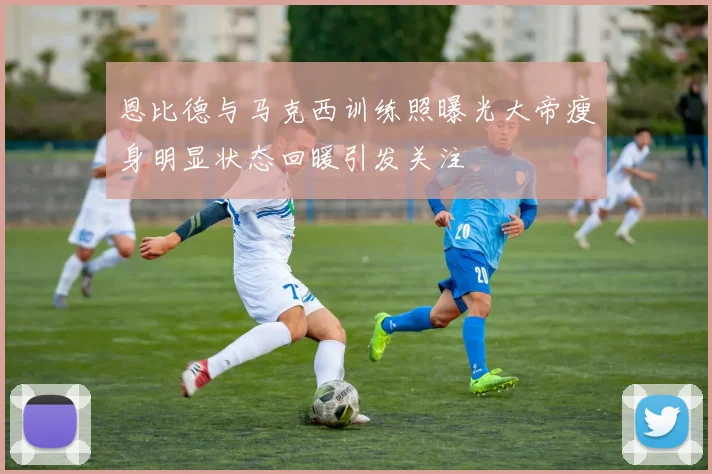 恩比德与马克西训练照曝光大帝瘦身明显状态回暖引发关注