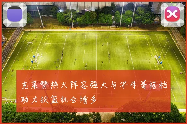 克莱赞热火阵容强大与字母哥搭档助力投篮机会增多
