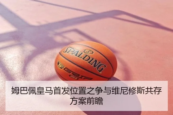 姆巴佩皇马首发位置之争与维尼修斯共存方案前瞻
