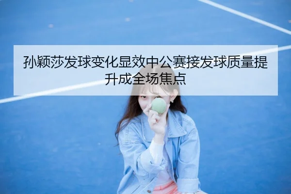 孙颖莎发球变化显效中公赛接发球质量提升成全场焦点